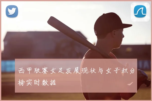 西甲联赛女足发展现状与女子积分榜实时数据