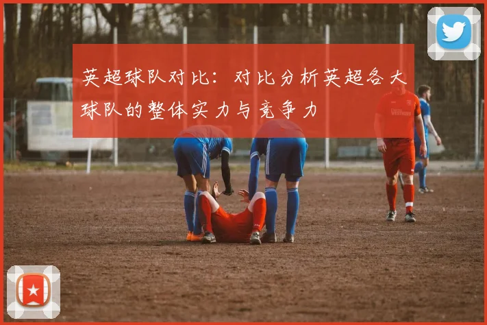 英超球队对比：对比分析英超各大球队的整体实力与竞争力